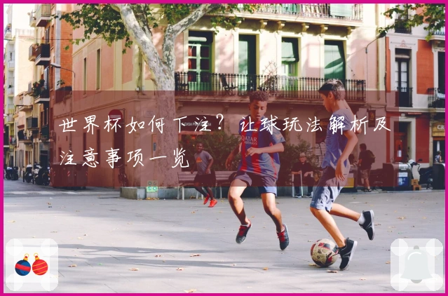 世界杯如何下注？让球玩法解析及注意事项一览
