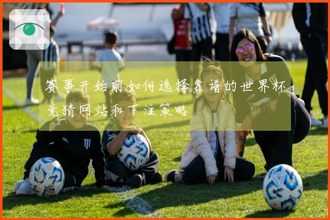 赛事开始前如何选择靠谱的世界杯竞猜网站和下注策略